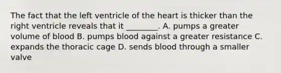 The fact that the left ventricle of the heart is thicker than the right ventricle reveals that it ________. A. pumps a greater volume of blood B. pumps blood against a greater resistance C. expands the thoracic cage D. sends blood through a smaller valve