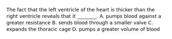 The fact that the left ventricle of <a href='https://www.questionai.com/knowledge/kya8ocqc6o-the-heart' class='anchor-knowledge'>the heart</a> is thicker than the right ventricle reveals that it ________. A. pumps blood against a greater resistance B. sends blood through a smaller valve C. expands the thoracic cage D. pumps a greater volume of blood