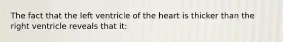 The fact that the left ventricle of <a href='https://www.questionai.com/knowledge/kya8ocqc6o-the-heart' class='anchor-knowledge'>the heart</a> is thicker than the right ventricle reveals that it: