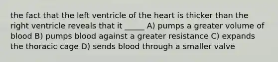 the fact that the left ventricle of the heart is thicker than the right ventricle reveals that it _____ A) pumps a greater volume of blood B) pumps blood against a greater resistance C) expands the thoracic cage D) sends blood through a smaller valve