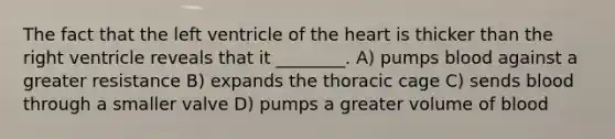 The fact that the left ventricle of the heart is thicker than the right ventricle reveals that it ________. A) pumps blood against a greater resistance B) expands the thoracic cage C) sends blood through a smaller valve D) pumps a greater volume of blood