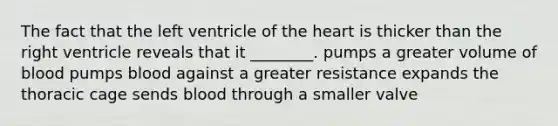 The fact that the left ventricle of the heart is thicker than the right ventricle reveals that it ________. pumps a greater volume of blood pumps blood against a greater resistance expands the thoracic cage sends blood through a smaller valve