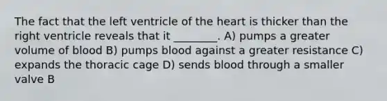 The fact that the left ventricle of the heart is thicker than the right ventricle reveals that it ________. A) pumps a greater volume of blood B) pumps blood against a greater resistance C) expands the thoracic cage D) sends blood through a smaller valve B