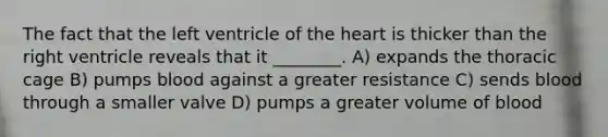 The fact that the left ventricle of the heart is thicker than the right ventricle reveals that it ________. A) expands the thoracic cage B) pumps blood against a greater resistance C) sends blood through a smaller valve D) pumps a greater volume of blood