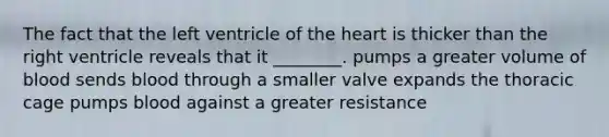 The fact that the left ventricle of the heart is thicker than the right ventricle reveals that it ________. pumps a greater volume of blood sends blood through a smaller valve expands the thoracic cage pumps blood against a greater resistance