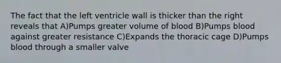 The fact that the left ventricle wall is thicker than the right reveals that A)Pumps greater volume of blood B)Pumps blood against greater resistance C)Expands the thoracic cage D)Pumps blood through a smaller valve