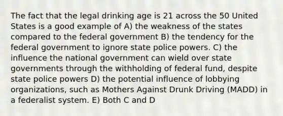 The fact that the legal drinking age is 21 across the 50 United States is a good example of A) the weakness of the states compared to the federal government B) the tendency for the federal government to ignore state police powers. C) the influence the national government can wield over state governments through the withholding of federal fund, despite state police powers D) the potential influence of lobbying organizations, such as Mothers Against Drunk Driving (MADD) in a federalist system. E) Both C and D