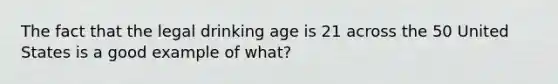 The fact that the legal drinking age is 21 across the 50 United States is a good example of what?