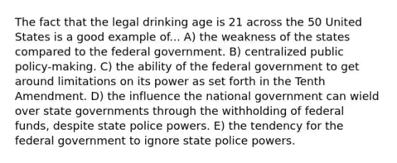 The fact that the legal drinking age is 21 across the 50 United States is a good example of... A) the weakness of the states compared to the federal government. B) centralized public policy-making. C) the ability of the federal government to get around limitations on its power as set forth in the Tenth Amendment. D) the influence the national government can wield over state governments through the withholding of federal funds, despite state police powers. E) the tendency for the federal government to ignore state police powers.