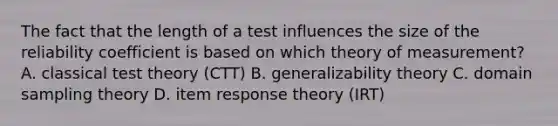 The fact that the length of a test influences the size of the reliability coefficient is based on which theory of measurement? A. classical test theory (CTT) B. generalizability theory C. domain sampling theory D. item response theory (IRT) ​