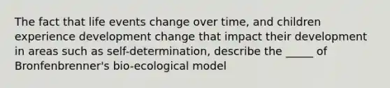 The fact that life events change over time, and children experience development change that impact their development in areas such as self-determination, describe the _____ of Bronfenbrenner's bio-ecological model