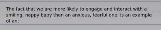 The fact that we are more likely to engage and interact with a smiling, happy baby than an anxious, fearful one, is an example of an: