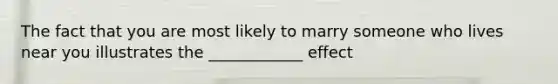 The fact that you are most likely to marry someone who lives near you illustrates the ____________ effect