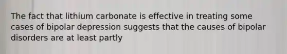 The fact that lithium carbonate is effective in treating some cases of bipolar depression suggests that the causes of bipolar disorders are at least partly