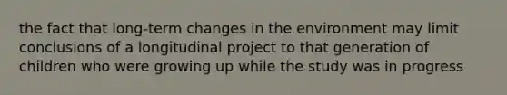 the fact that long-term changes in the environment may limit conclusions of a longitudinal project to that generation of children who were growing up while the study was in progress