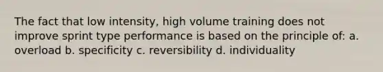 The fact that low intensity, high volume training does not improve sprint type performance is based on the principle of: a. overload b. specificity c. reversibility d. individuality