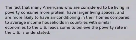 The fact that many Americans who are considered to be living in poverty consume more protein, have larger living spaces, and are more likely to have air-conditioning in their homes compared to average income households in countries with similar economies to the U.S. leads some to believe the poverty rate in the U.S. is understated.