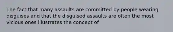 The fact that many assaults are committed by people wearing disguises and that the disguised assaults are often the most vicious ones illustrates the concept of