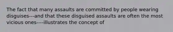 The fact that many assaults are committed by people wearing disguises---and that these disguised assaults are often the most vicious ones----illustrates the concept of