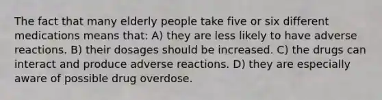 The fact that many elderly people take five or six different medications means that: A) they are less likely to have adverse reactions. B) their dosages should be increased. C) the drugs can interact and produce adverse reactions. D) they are especially aware of possible drug overdose.