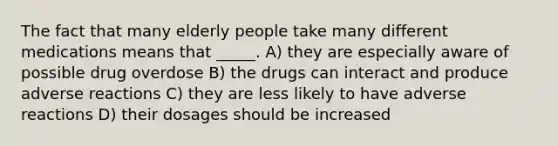 The fact that many elderly people take many different medications means that _____. A) they are especially aware of possible drug overdose B) the drugs can interact and produce adverse reactions C) they are less likely to have adverse reactions D) their dosages should be increased