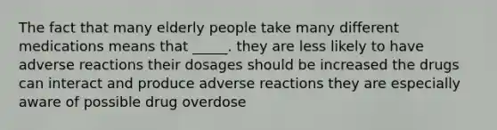 The fact that many elderly people take many different medications means that _____. they are less likely to have adverse reactions their dosages should be increased the drugs can interact and produce adverse reactions they are especially aware of possible drug overdose