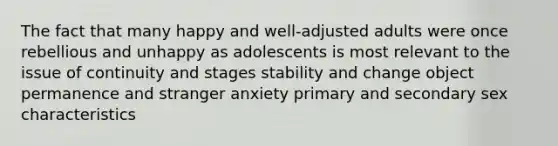 The fact that many happy and well-adjusted adults were once rebellious and unhappy as adolescents is most relevant to the issue of continuity and stages stability and change object permanence and stranger anxiety primary and secondary sex characteristics