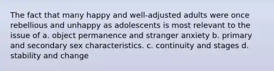 The fact that many happy and well-adjusted adults were once rebellious and unhappy as adolescents is most relevant to the issue of a. object permanence and stranger anxiety b. primary and secondary sex characteristics. c. continuity and stages d. stability and change