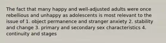 The fact that many happy and well-adjusted adults were once rebellious and unhappy as adolescents is most relevant to the issue of 1. object permanence and stranger anxiety 2. stability and change 3. primary and secondary sex characteristics 4. continuity and stages