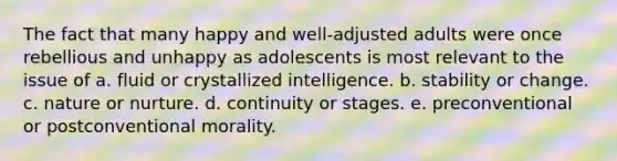 The fact that many happy and well-adjusted adults were once rebellious and unhappy as adolescents is most relevant to the issue of a. fluid or crystallized intelligence. b. stability or change. c. nature or nurture. d. continuity or stages. e. preconventional or postconventional morality.