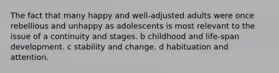 The fact that many happy and well-adjusted adults were once rebellious and unhappy as adolescents is most relevant to the issue of a continuity and stages. b childhood and life-span development. c stability and change. d habituation and attention.