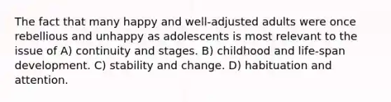 The fact that many happy and well-adjusted adults were once rebellious and unhappy as adolescents is most relevant to the issue of A) continuity and stages. B) childhood and life-span development. C) stability and change. D) habituation and attention.