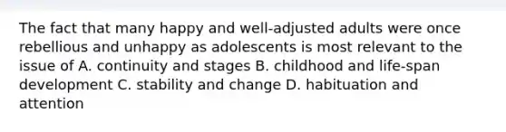 The fact that many happy and well-adjusted adults were once rebellious and unhappy as adolescents is most relevant to the issue of A. continuity and stages B. childhood and life-span development C. stability and change D. habituation and attention