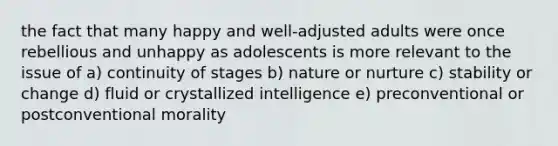 the fact that many happy and well-adjusted adults were once rebellious and unhappy as adolescents is more relevant to the issue of a) continuity of stages b) nature or nurture c) stability or change d) fluid or crystallized intelligence e) preconventional or postconventional morality