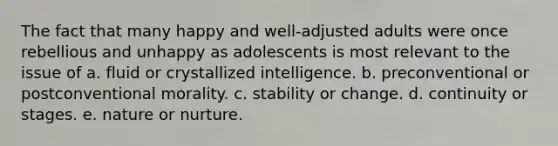 The fact that many happy and well-adjusted adults were once rebellious and unhappy as adolescents is most relevant to the issue of a. fluid or crystallized intelligence. b. preconventional or postconventional morality. c. stability or change. d. continuity or stages. e. nature or nurture.