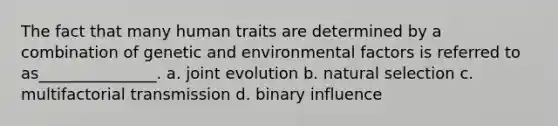 The fact that many human traits are determined by a combination of genetic and environmental factors is referred to as_______________. a. joint evolution b. natural selection c. multifactorial transmission d. binary influence