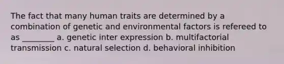 The fact that many human traits are determined by a combination of genetic and environmental factors is refereed to as ________ a. genetic inter expression b. multifactorial transmission c. natural selection d. behavioral inhibition