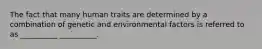 The fact that many human traits are determined by a combination of genetic and environmental factors is referred to as __________ __________.