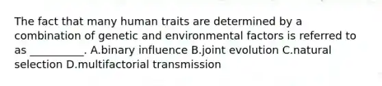 The fact that many human traits are determined by a combination of genetic and environmental factors is referred to as __________. A.binary influence B.joint evolution C.natural selection D.multifactorial transmission