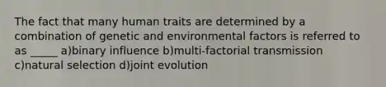 The fact that many human traits are determined by a combination of genetic and environmental factors is referred to as _____ a)binary influence b)multi-factorial transmission c)natural selection d)joint evolution