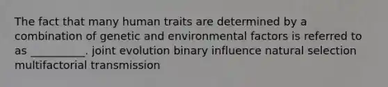 The fact that many human traits are determined by a combination of genetic and environmental factors is referred to as __________. joint evolution binary influence natural selection multifactorial transmission