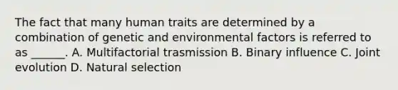 The fact that many human traits are determined by a combination of genetic and environmental factors is referred to as ______. A. Multifactorial trasmission B. Binary influence C. Joint evolution D. Natural selection