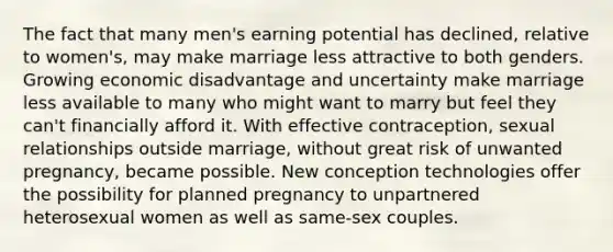 The fact that many men's earning potential has declined, relative to women's, may make marriage less attractive to both genders. Growing economic disadvantage and uncertainty make marriage less available to many who might want to marry but feel they can't financially afford it. With effective contraception, sexual relationships outside marriage, without great risk of unwanted pregnancy, became possible. New conception technologies offer the possibility for planned pregnancy to unpartnered heterosexual women as well as same-sex couples.