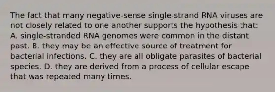 The fact that many negative-sense single-strand RNA viruses are not closely related to one another supports the hypothesis that: A. single-stranded RNA genomes were common in the distant past. B. they may be an effective source of treatment for bacterial infections. C. they are all obligate parasites of bacterial species. D. they are derived from a process of cellular escape that was repeated many times.