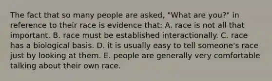 The fact that so many people are asked, "What are you?" in reference to their race is evidence that: A. race is not all that important. B. race must be established interactionally. C. race has a biological basis. D. it is usually easy to tell someone's race just by looking at them. E. people are generally very comfortable talking about their own race.