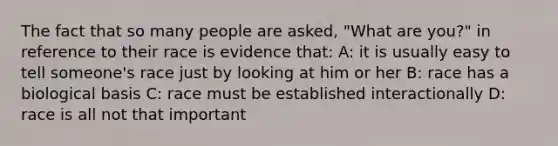 The fact that so many people are asked, "What are you?" in reference to their race is evidence that: A: it is usually easy to tell someone's race just by looking at him or her B: race has a biological basis C: race must be established interactionally D: race is all not that important