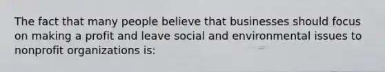 The fact that many people believe that businesses should focus on making a profit and leave social and environmental issues to nonprofit organizations is: