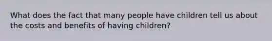 What does the fact that many people have children tell us about the costs and benefits of having children?