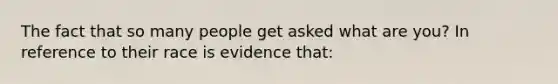 The fact that so many people get asked what are you? In reference to their race is evidence that: