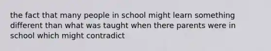 the fact that many people in school might learn something different than what was taught when there parents were in school which might contradict